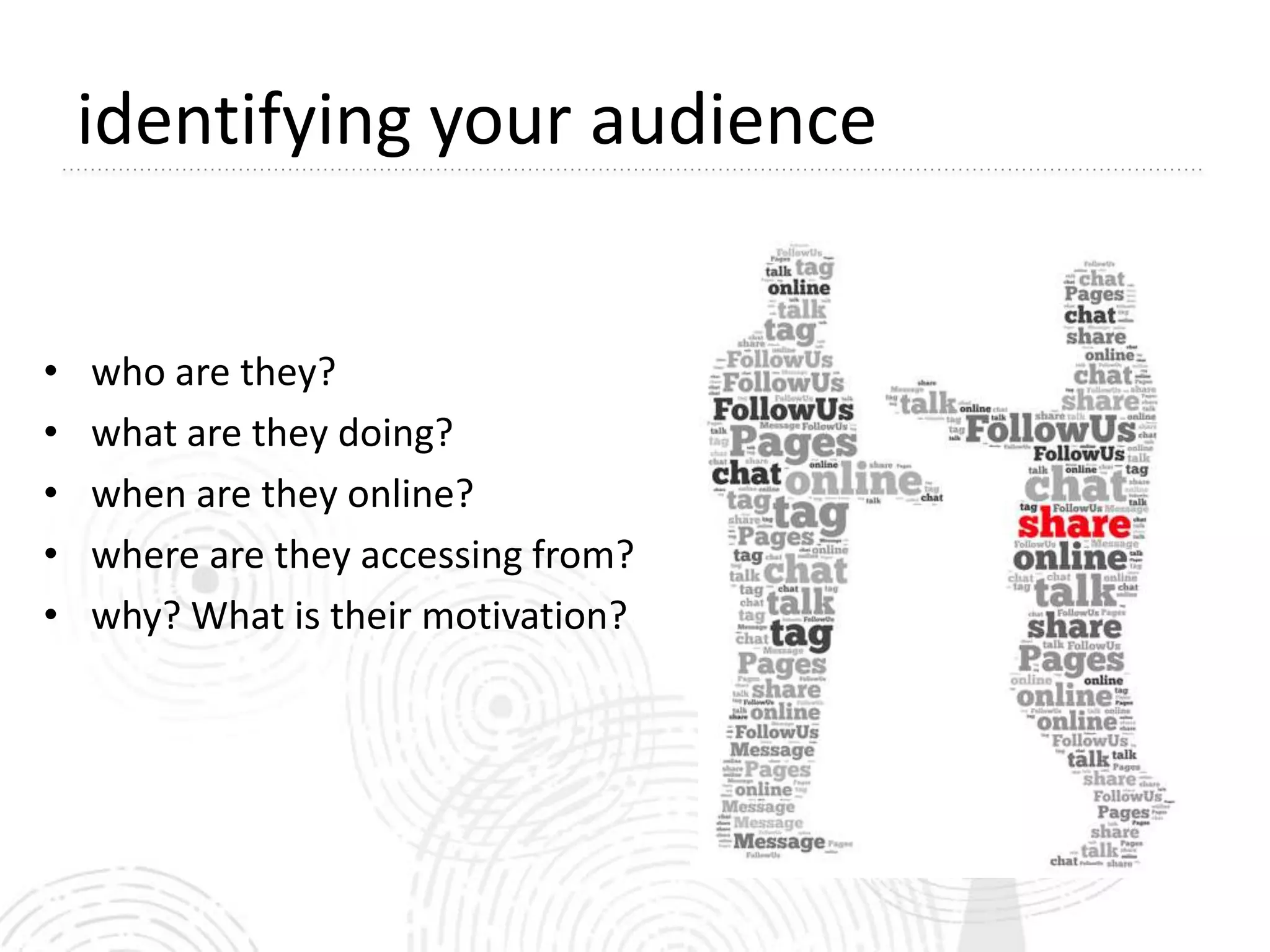 identifying your audience


•   who are they?
•   what are they doing?
•   when are they online?
•   where are they accessing from?
•   why? What is their motivation?
 