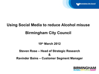Using Social Media to reduce Alcohol misuse

         Birmingham City Council

                 19th March 2012

     Steven Rose – Head of Strategic Research
                         &
    Ravinder Bains – Customer Segment Manager
 