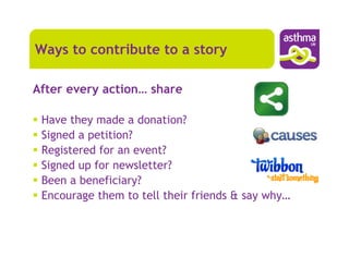 Ways to contribute to a story

After every action… share

 Have they made a donation?
 Signed a petition?
 Registered for an event?
 Signed up for newsletter?
 Been a beneficiary?
 Encourage them to tell their friends & say why…
 