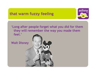 that warm fuzzy feeling


‘Long after people forget what you did for them
  they will remember the way you made them
  feel.’

Walt Disney
 
