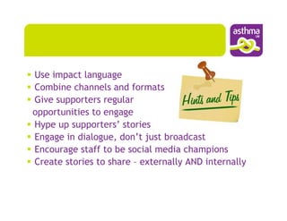 Use impact language
Combine channels and formats
Give supporters regular
opportunities to engage
Hype up supporters’ stories
Engage in dialogue, don’t just broadcast
Encourage staff to be social media champions
Create stories to share – externally AND internally
 