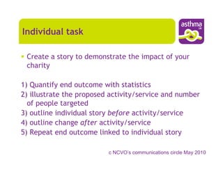 Individual task

 Create a story to demonstrate the impact of your
 charity

1) Quantify end outcome with statistics
2) illustrate the proposed activity/service and number
  of people targeted
3) outline individual story before activity/service
4) outline change after activity/service
5) Repeat end outcome linked to individual story

                          c NCVO’s communications circle May 2010
 