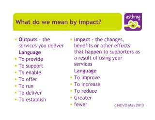 What do we mean by impact?

Outputs – the          Impact – the changes,
services you deliver   benefits or other effects
Language               that happen to supporters as
To provide             a result of using your
To support             services
To enable              Language
To offer               To improve
To run                 To increase
To deliver             To reduce
To establish           Greater
                       fewer              c NCVO May 2010
 