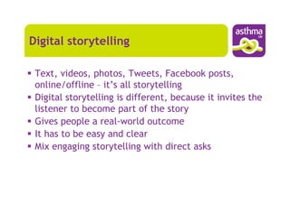 Digital storytelling

 Text, videos, photos, Tweets, Facebook posts,
 online/offline – it’s all storytelling
 Digital storytelling is different, because it invites the
 listener to become part of the story
 Gives people a real-world outcome
 It has to be easy and clear
 Mix engaging storytelling with direct asks
 