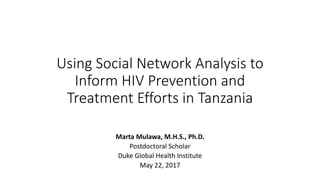 Using Social Network Analysis to
Inform HIV Prevention and
Treatment Efforts in Tanzania
Marta Mulawa, M.H.S., Ph.D.
Postdoctoral Scholar
Duke Global Health Institute
May 22, 2017
 