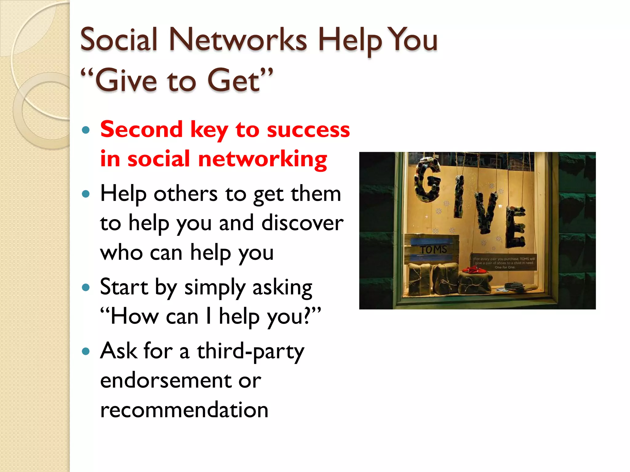 Social Networks Help You
―Give to Get‖
   Second key to success
    in social networking
   Help others to get them
    to help you and discover
    who can help you
   Start by simply asking
    ―How can I help you?‖
   Ask for a third-party
    endorsement or
    recommendation
 