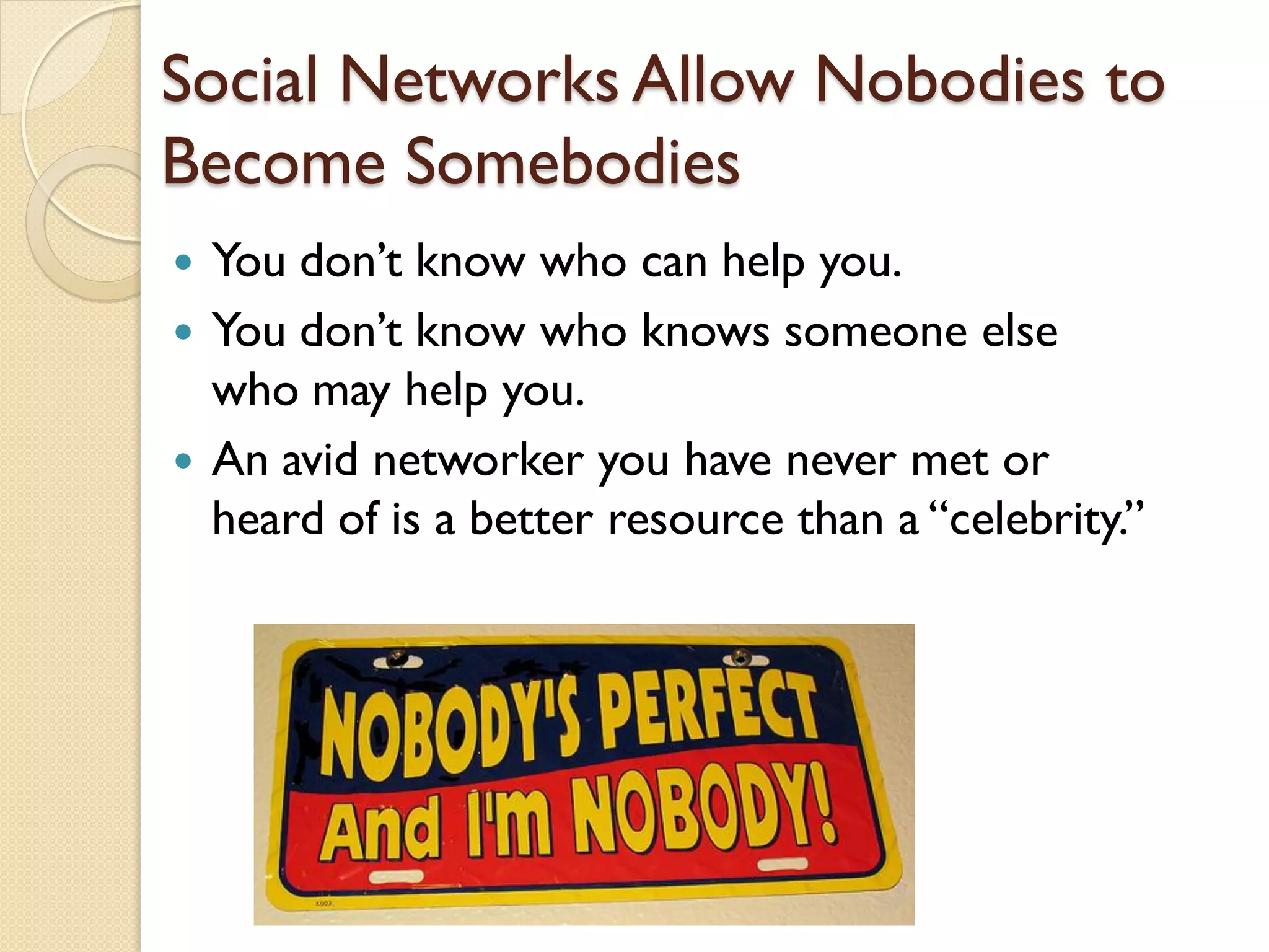 Social Networks Allow Nobodies to
Become Somebodies
   You don’t know who can help you.
   You don’t know who knows someone else
    who may help you.
   An avid networker you have never met or
    heard of is a better resource than a ―celebrity.‖
 