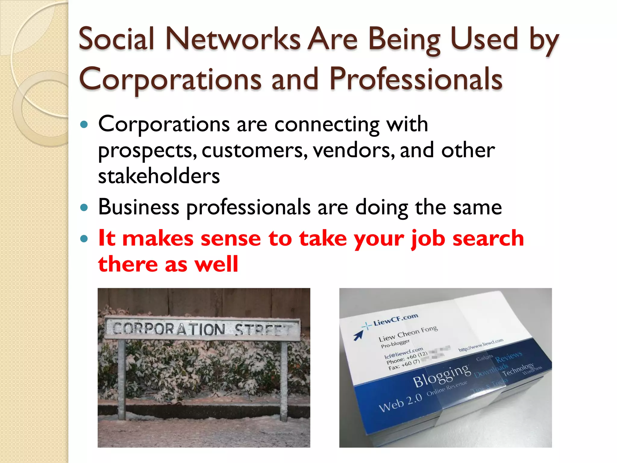 Social Networks Are Being Used by
Corporations and Professionals
   Corporations are connecting with
    prospects, customers, vendors, and other
    stakeholders
   Business professionals are doing the same
   It makes sense to take your job search
    there as well
 