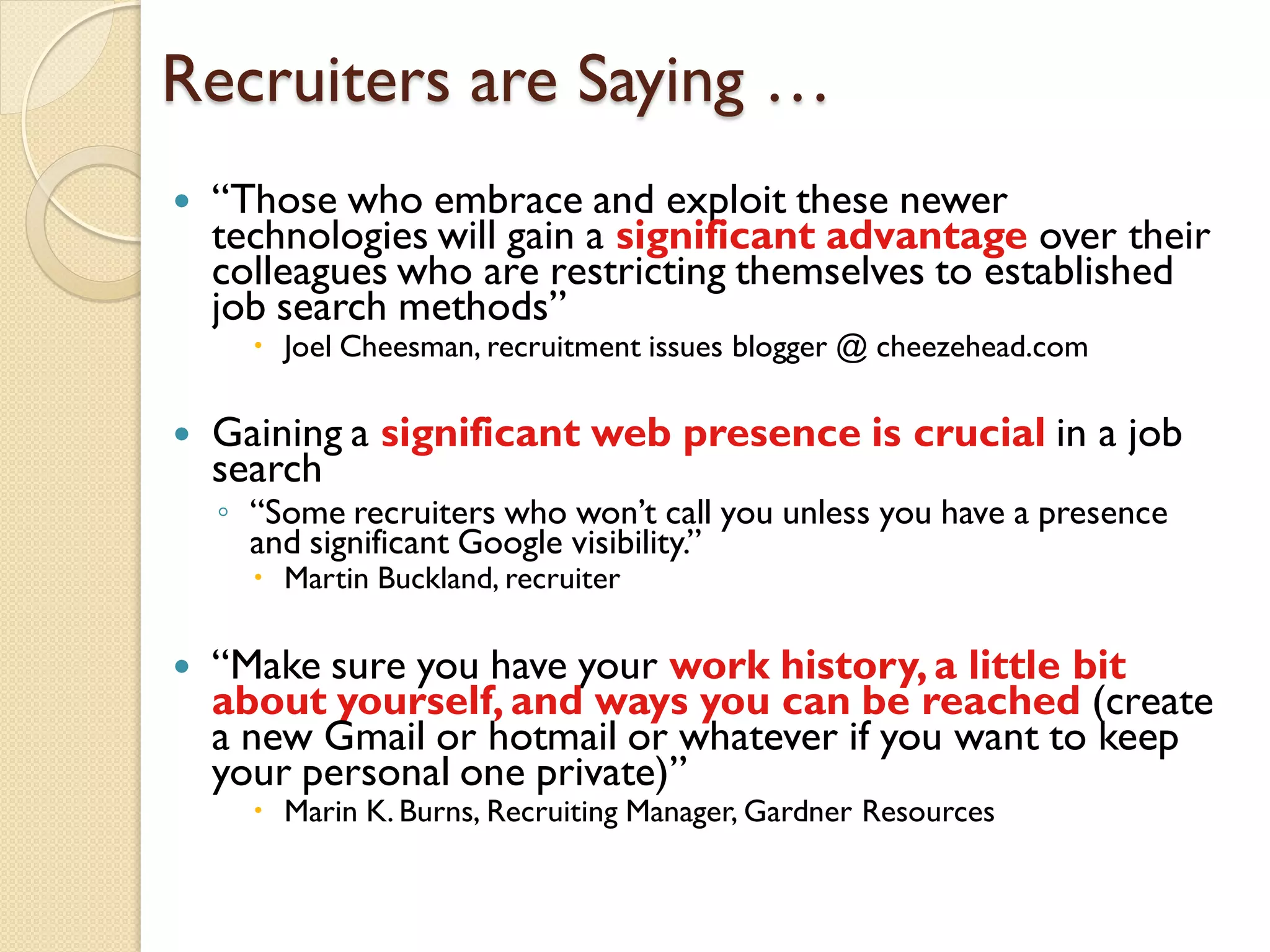 Recruiters are Saying …
   ―Those who embrace and exploit these newer
    technologies will gain a significant advantage over their
    colleagues who are restricting themselves to established
    job search methods‖
       Joel Cheesman, recruitment issues blogger @ cheezehead.com

   Gaining a significant web presence is crucial in a job
    search
    ◦ ―Some recruiters who won’t call you unless you have a presence
      and significant Google visibility.‖
       Martin Buckland, recruiter

   ―Make sure you have your work history, a little bit
    about yourself, and ways you can be reached (create
    a new Gmail or hotmail or whatever if you want to keep
    your personal one private)‖
       Marin K. Burns, Recruiting Manager, Gardner Resources
 