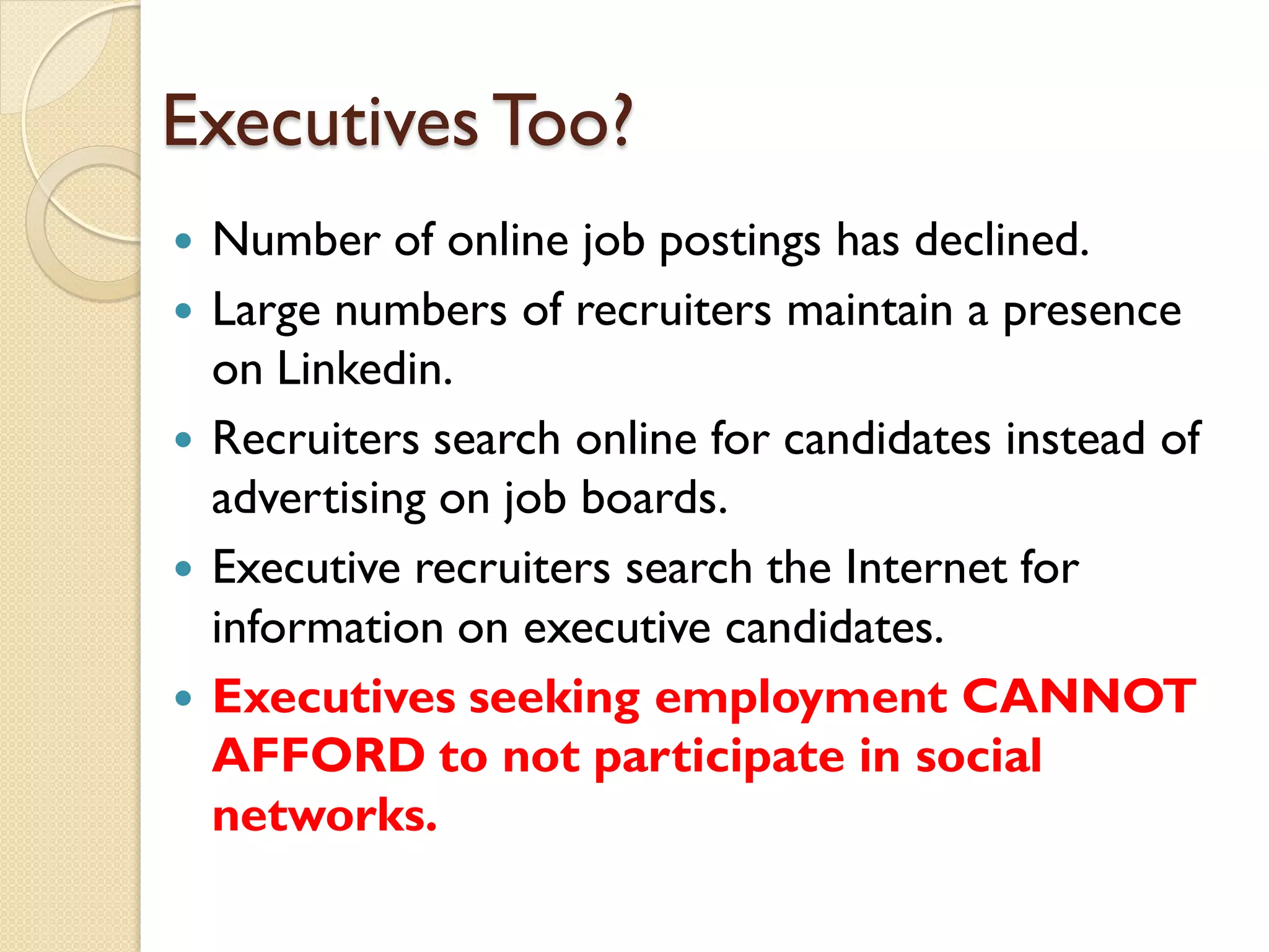 Executives Too?
   Number of online job postings has declined.
   Large numbers of recruiters maintain a presence
    on Linkedin.
   Recruiters search online for candidates instead of
    advertising on job boards.
   Executive recruiters search the Internet for
    information on executive candidates.
   Executives seeking employment CANNOT
    AFFORD to not participate in social
    networks.
 