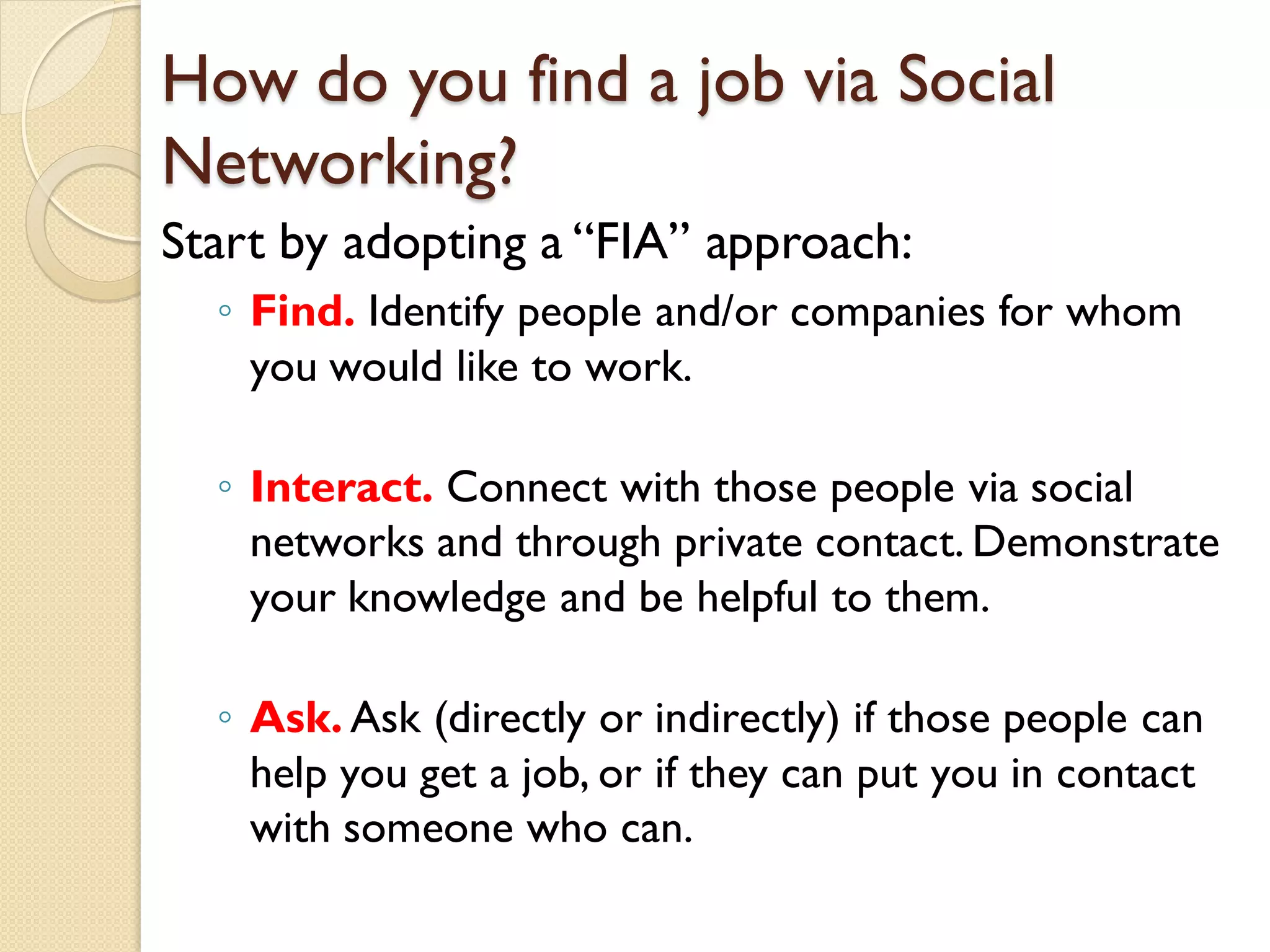 How do you find a job via Social
Networking?
Start by adopting a ―FIA‖ approach:
  ◦ Find. Identify people and/or companies for whom
    you would like to work.

  ◦ Interact. Connect with those people via social
    networks and through private contact. Demonstrate
    your knowledge and be helpful to them.

  ◦ Ask. Ask (directly or indirectly) if those people can
    help you get a job, or if they can put you in contact
    with someone who can.
 