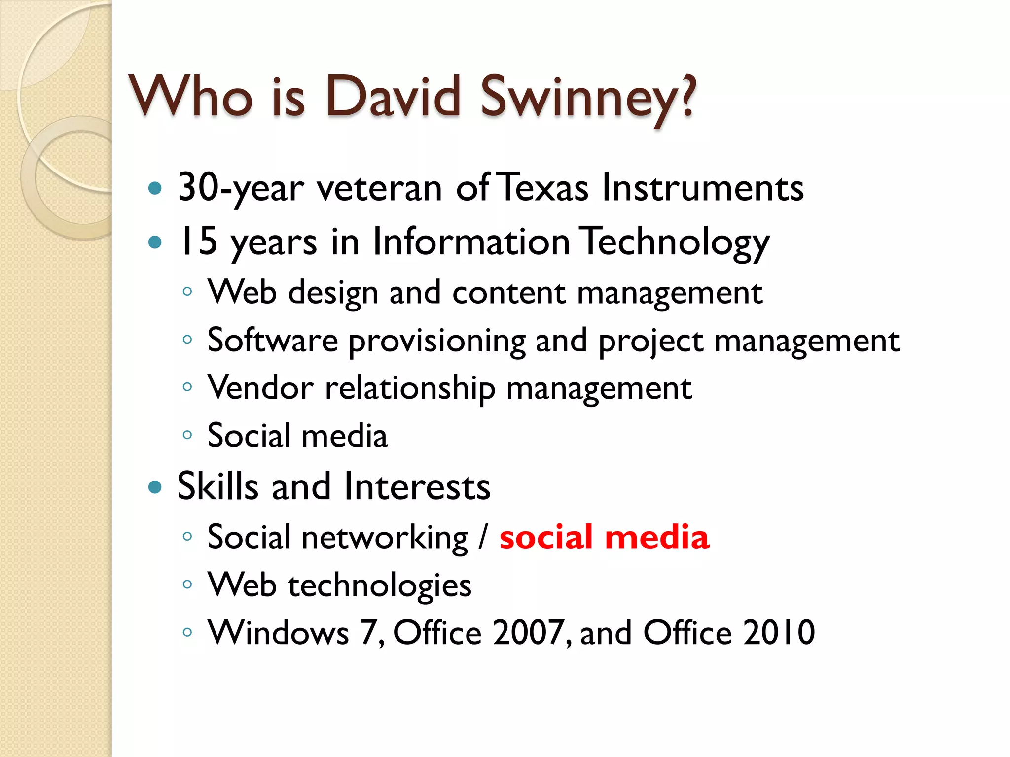 Who is David Swinney?
 30-year veteran of Texas Instruments
 15 years in Information Technology
    ◦   Web design and content management
    ◦   Software provisioning and project management
    ◦   Vendor relationship management
    ◦   Social media
   Skills and Interests
    ◦ Social networking / social media
    ◦ Web technologies
    ◦ Windows 7, Office 2007, and Office 2010
 