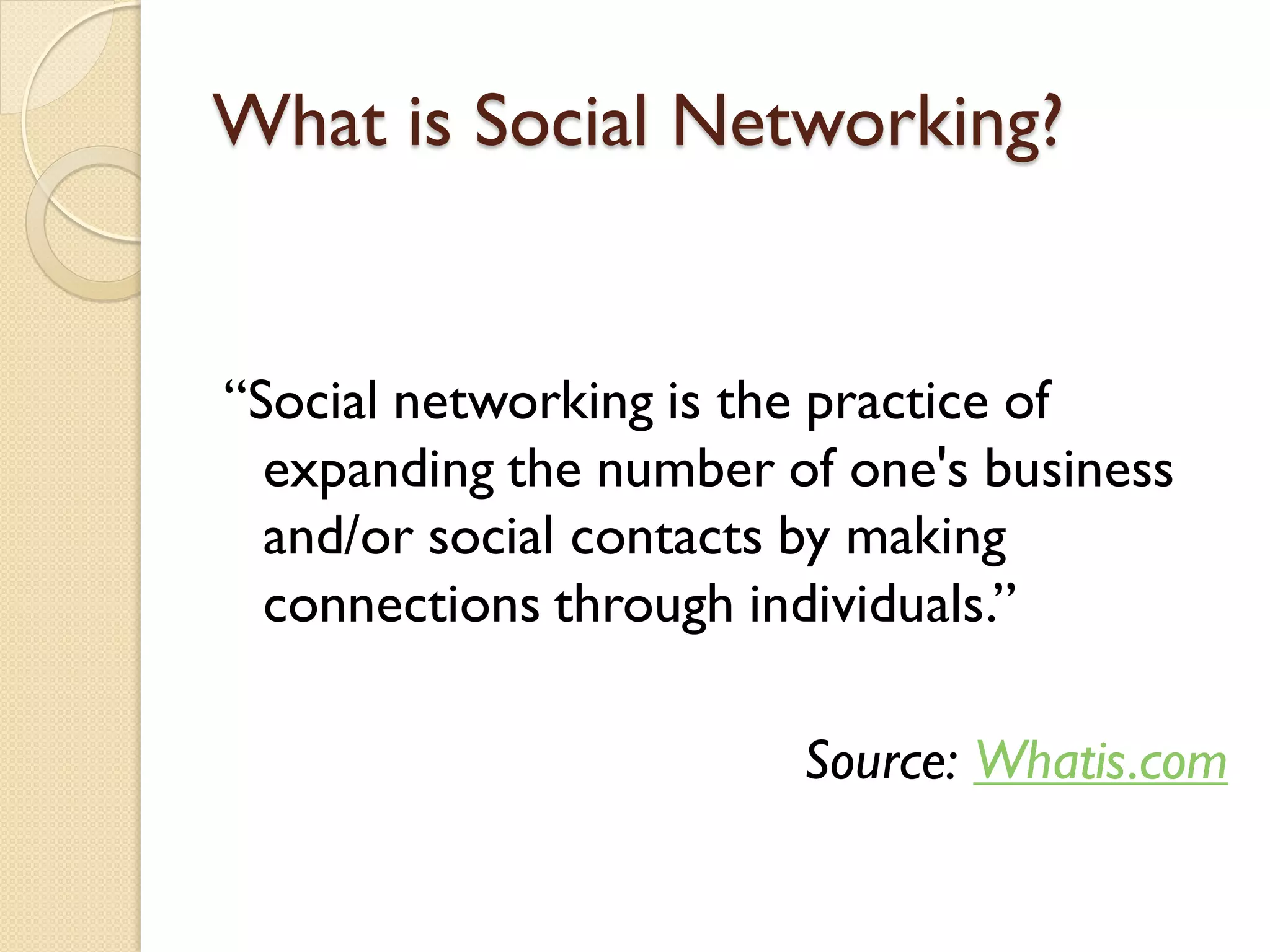 What is Social Networking?


―Social networking is the practice of
  expanding the number of one's business
  and/or social contacts by making
  connections through individuals.‖

                        Source: Whatis.com
 