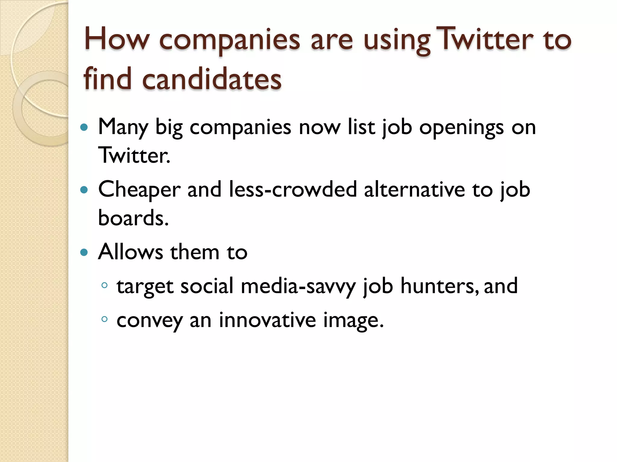 How companies are using Twitter to
find candidates
   Many big companies now list job openings on
    Twitter.
   Cheaper and less-crowded alternative to job
    boards.
   Allows them to
    ◦ target social media-savvy job hunters, and
    ◦ convey an innovative image.
 