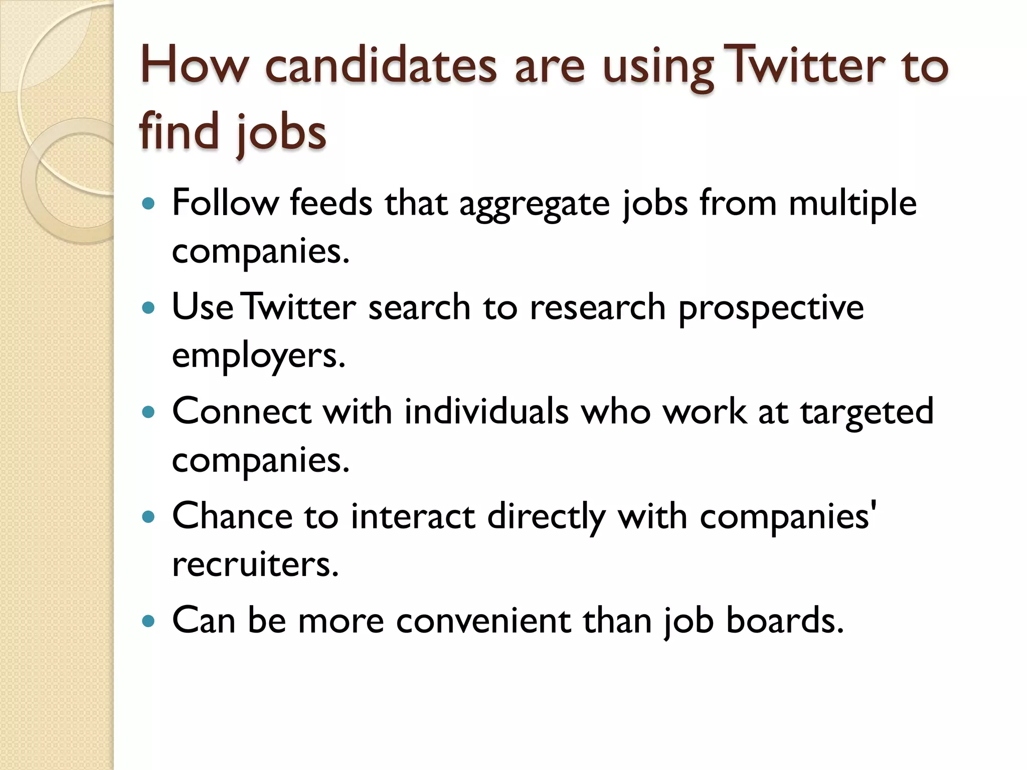 How candidates are using Twitter to
find jobs
   Follow feeds that aggregate jobs from multiple
    companies.
   Use Twitter search to research prospective
    employers.
   Connect with individuals who work at targeted
    companies.
   Chance to interact directly with companies'
    recruiters.
   Can be more convenient than job boards.
 