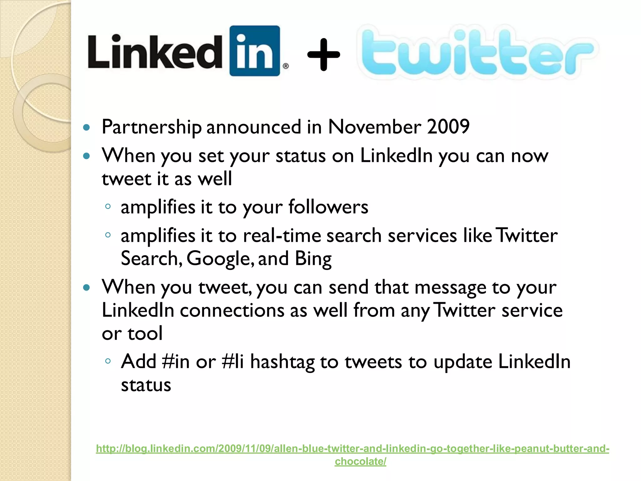     Partnership announced in November 2009
    When you set your status on LinkedIn you can now
     tweet it as well
     ◦ amplifies it to your followers
     ◦ amplifies it to real-time search services like Twitter
       Search, Google, and Bing
    When you tweet, you can send that message to your
     LinkedIn connections as well from any Twitter service
     or tool
     ◦ Add #in or #li hashtag to tweets to update LinkedIn
       status

    http://blog.linkedin.com/2009/11/09/allen-blue-twitter-and-linkedin-go-together-like-peanut-butter-and-
                                                    chocolate/
 