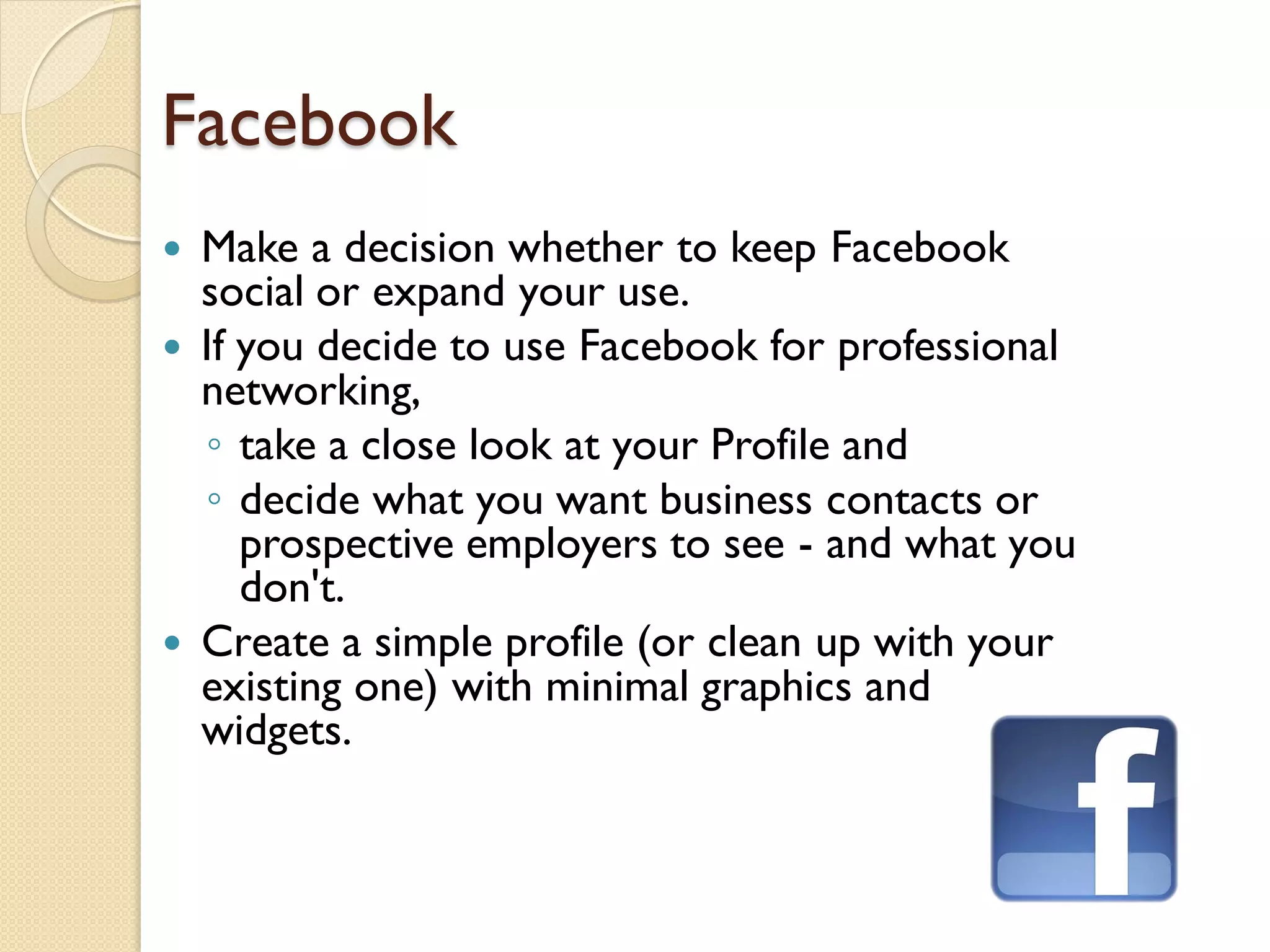 Facebook
 Make a decision whether to keep Facebook
  social or expand your use.
 If you decide to use Facebook for professional
  networking,
  ◦ take a close look at your Profile and
  ◦ decide what you want business contacts or
     prospective employers to see - and what you
     don't.
 Create a simple profile (or clean up with your
  existing one) with minimal graphics and
  widgets.
 