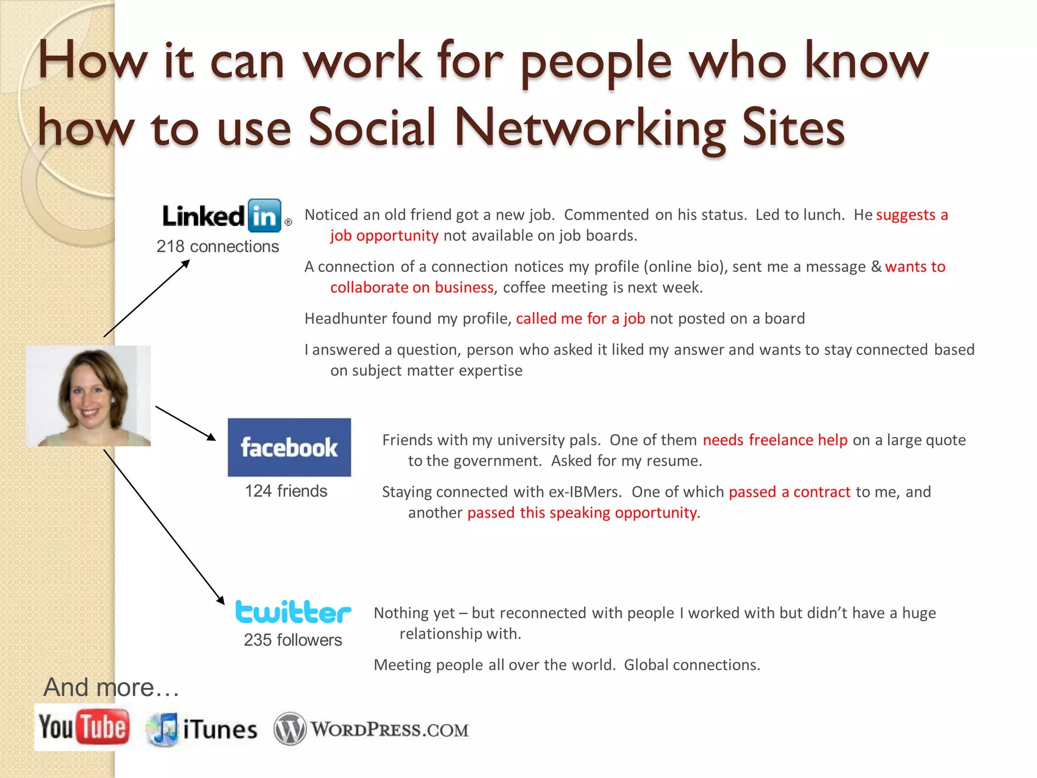 How it can work for people who know
how to use Social Networking Sites
                         Noticed an old friend got a new job. Commented on his status. Led to lunch. He suggests a
                            job opportunity not available on job boards.
       218 connections
                         A connection of a connection notices my profile (online bio), sent me a message & wants to
                             collaborate on business, coffee meeting is next week.
                         Headhunter found my profile, called me for a job not posted on a board
                         I answered a question, person who asked it liked my answer and wants to stay connected based
                             on subject matter expertise



                                   Friends with my university pals. One of them needs freelance help on a large quote
                                       to the government. Asked for my resume.
                 124 friends       Staying connected with ex-IBMers. One of which passed a contract to me, and
                                       another passed this speaking opportunity.




                                  Nothing yet – but reconnected with people I worked with but didn’t have a huge
                 235 followers       relationship with.
                                  Meeting people all over the world. Global connections.
And more…
 