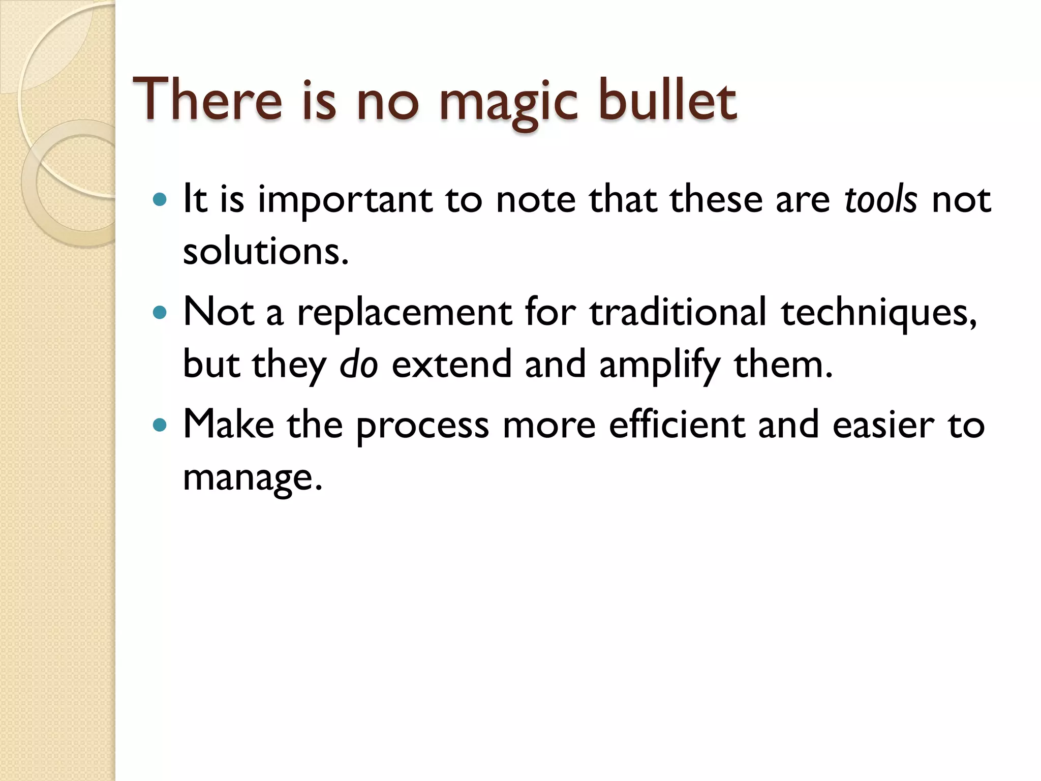 There is no magic bullet
 It is important to note that these are tools not
  solutions.
 Not a replacement for traditional techniques,
  but they do extend and amplify them.
 Make the process more efficient and easier to
  manage.
 