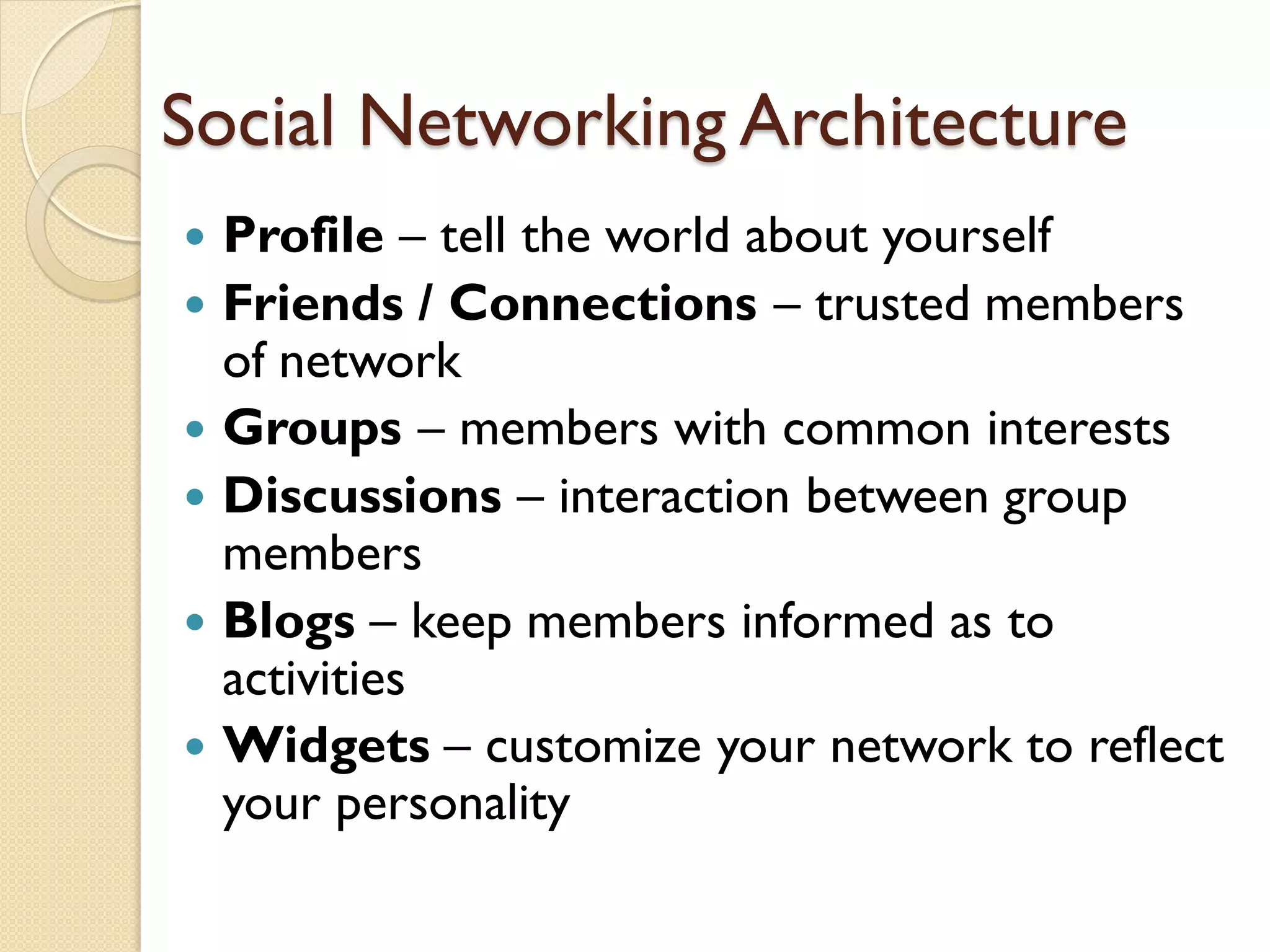 Social Networking Architecture
 Profile – tell the world about yourself
 Friends / Connections – trusted members
  of network
 Groups – members with common interests
 Discussions – interaction between group
  members
 Blogs – keep members informed as to
  activities
 Widgets – customize your network to reflect
  your personality
 