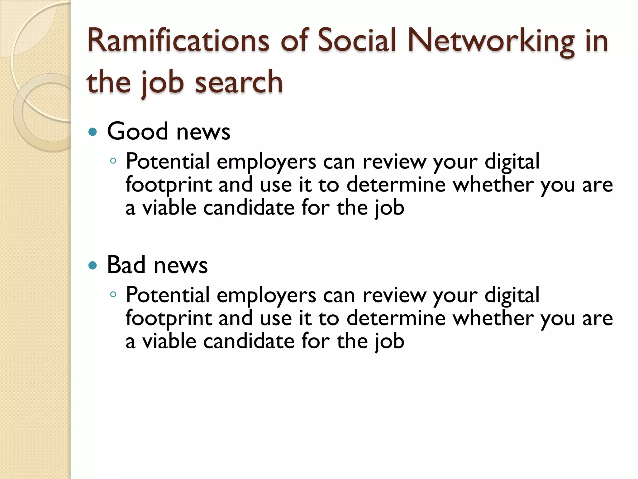 Ramifications of Social Networking in
the job search
   Good news
    ◦ Potential employers can review your digital
      footprint and use it to determine whether you are
      a viable candidate for the job

   Bad news
    ◦ Potential employers can review your digital
      footprint and use it to determine whether you are
      a viable candidate for the job
 