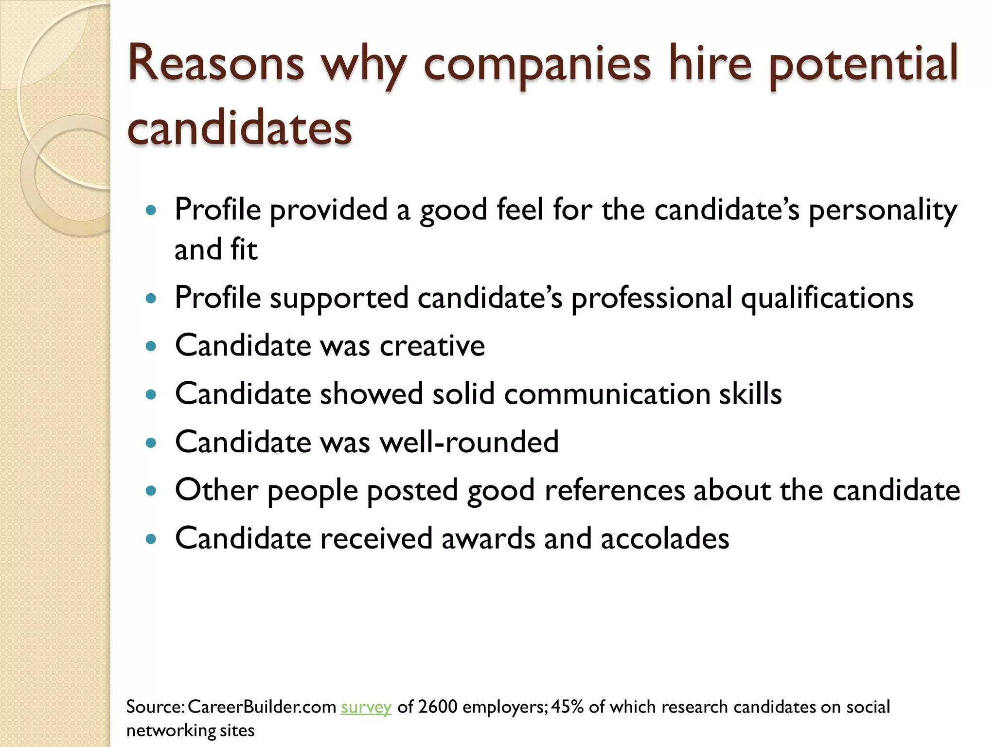 Reasons why companies hire potential
candidates
     Profile provided a good feel for the candidate’s personality
      and fit
     Profile supported candidate’s professional qualifications
     Candidate was creative
     Candidate showed solid communication skills
     Candidate was well-rounded
     Other people posted good references about the candidate
     Candidate received awards and accolades



Source: CareerBuilder.com survey of 2600 employers; 45% of which research candidates on social
networking sites
 