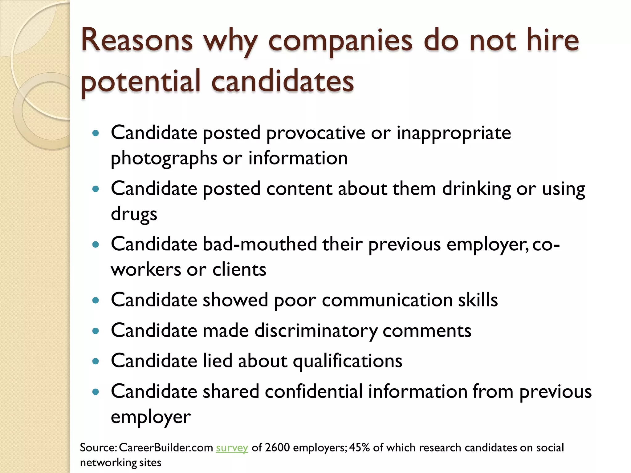 Reasons why companies do not hire
potential candidates
     Candidate posted provocative or inappropriate
      photographs or information
     Candidate posted content about them drinking or using
      drugs
     Candidate bad-mouthed their previous employer, co-
      workers or clients
     Candidate showed poor communication skills
     Candidate made discriminatory comments
     Candidate lied about qualifications
     Candidate shared confidential information from previous
      employer
Source: CareerBuilder.com survey of 2600 employers; 45% of which research candidates on social
networking sites
 