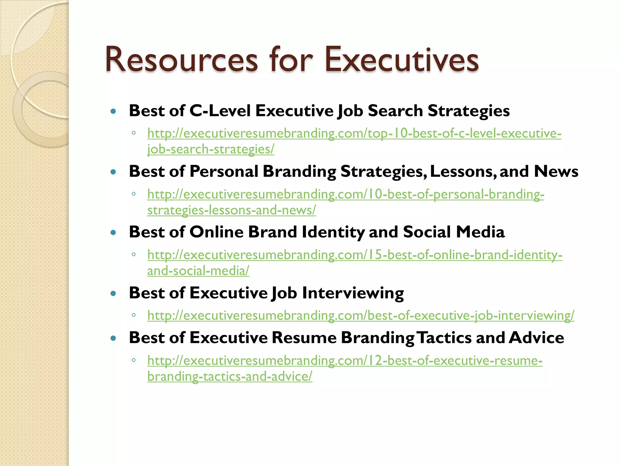 Resources for Executives
   Best of C-Level Executive Job Search Strategies
    ◦ http://executiveresumebranding.com/top-10-best-of-c-level-executive-
      job-search-strategies/
   Best of Personal Branding Strategies, Lessons, and News
    ◦ http://executiveresumebranding.com/10-best-of-personal-branding-
      strategies-lessons-and-news/
   Best of Online Brand Identity and Social Media
    ◦ http://executiveresumebranding.com/15-best-of-online-brand-identity-
      and-social-media/
   Best of Executive Job Interviewing
    ◦ http://executiveresumebranding.com/best-of-executive-job-interviewing/
   Best of Executive Resume Branding Tactics and Advice
    ◦ http://executiveresumebranding.com/12-best-of-executive-resume-
      branding-tactics-and-advice/
 