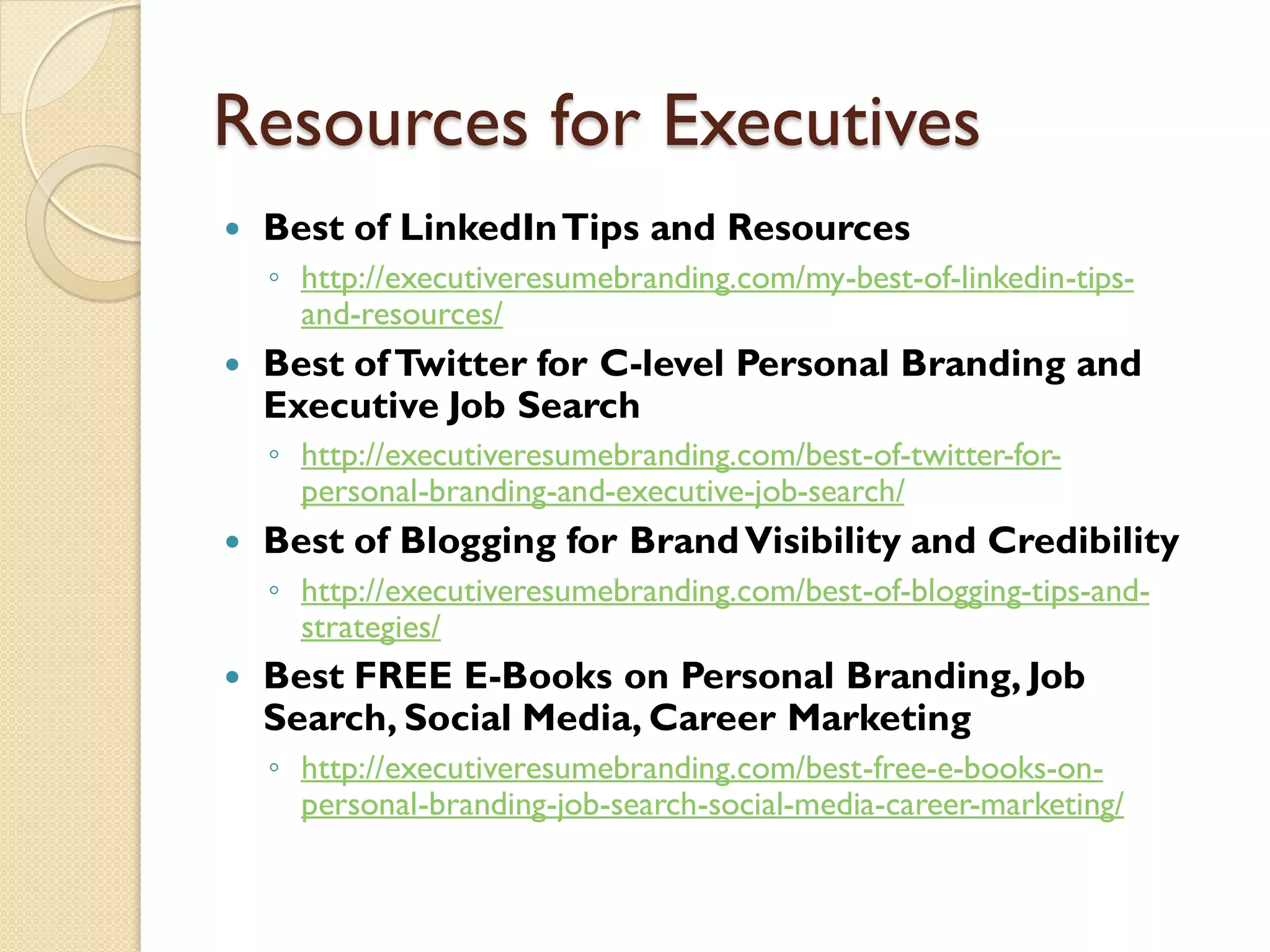 Resources for Executives
   Best of LinkedIn Tips and Resources
    ◦ http://executiveresumebranding.com/my-best-of-linkedin-tips-
      and-resources/
   Best of Twitter for C-level Personal Branding and
    Executive Job Search
    ◦ http://executiveresumebranding.com/best-of-twitter-for-
      personal-branding-and-executive-job-search/
   Best of Blogging for Brand Visibility and Credibility
    ◦ http://executiveresumebranding.com/best-of-blogging-tips-and-
      strategies/
   Best FREE E-Books on Personal Branding, Job
    Search, Social Media, Career Marketing
    ◦ http://executiveresumebranding.com/best-free-e-books-on-
      personal-branding-job-search-social-media-career-marketing/
 