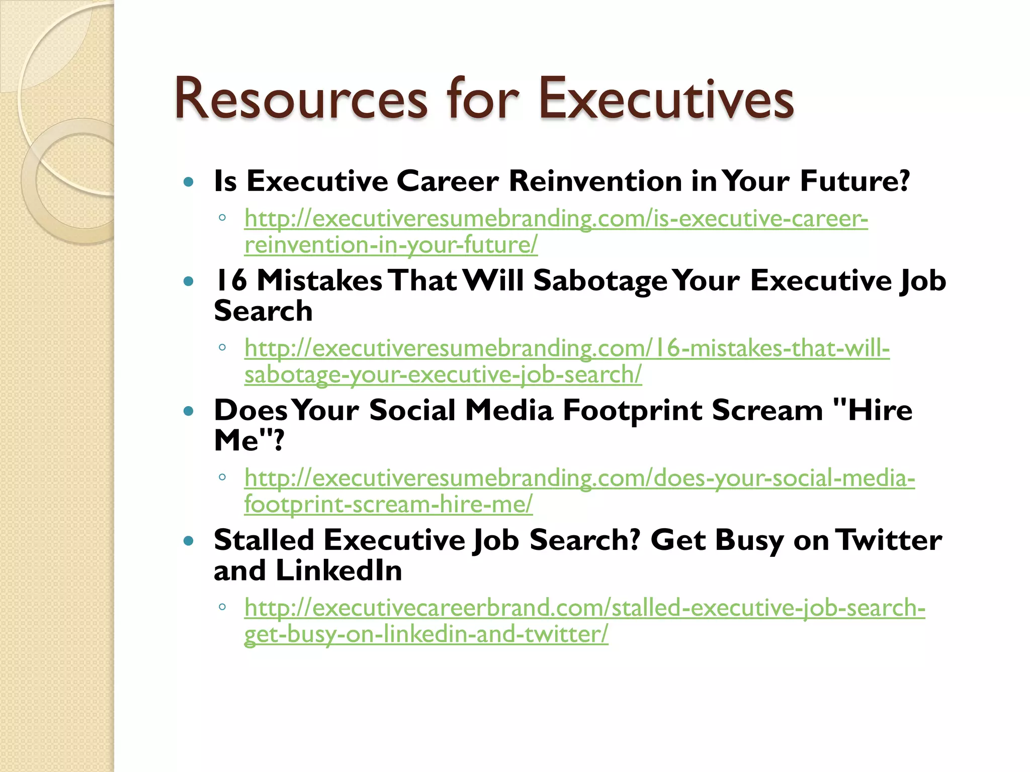 Resources for Executives
   Is Executive Career Reinvention in Your Future?
    ◦ http://executiveresumebranding.com/is-executive-career-
      reinvention-in-your-future/
   16 Mistakes That Will Sabotage Your Executive Job
    Search
    ◦ http://executiveresumebranding.com/16-mistakes-that-will-
      sabotage-your-executive-job-search/
   Does Your Social Media Footprint Scream "Hire
    Me"?
    ◦ http://executiveresumebranding.com/does-your-social-media-
      footprint-scream-hire-me/
   Stalled Executive Job Search? Get Busy on Twitter
    and LinkedIn
    ◦ http://executivecareerbrand.com/stalled-executive-job-search-
      get-busy-on-linkedin-and-twitter/
 