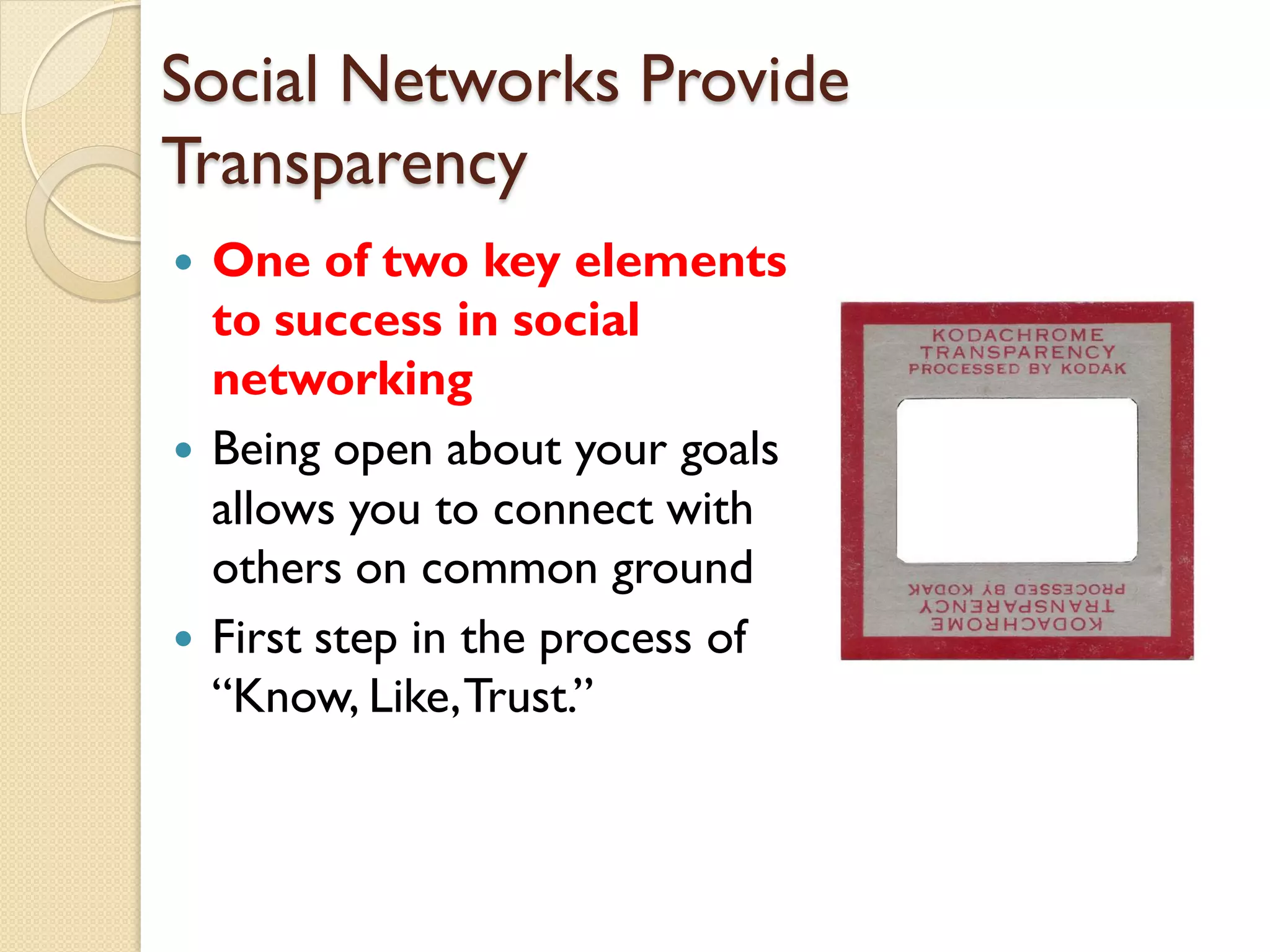 Social Networks Provide
Transparency
   One of two key elements
    to success in social
    networking
   Being open about your goals
    allows you to connect with
    others on common ground
   First step in the process of
    ―Know, Like, Trust.‖
 