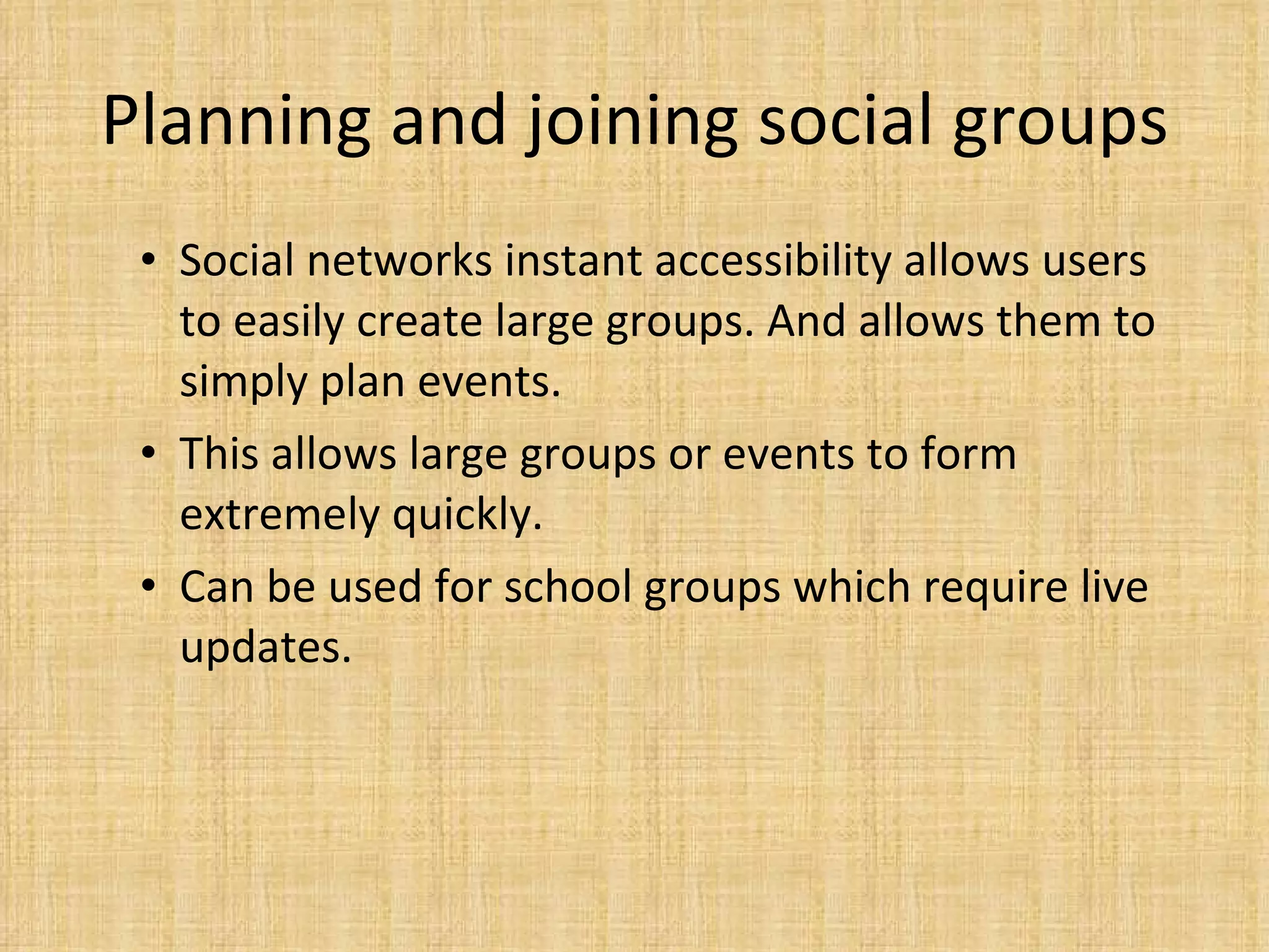 Planning and joining social groups Social networks instant accessibility allows users to easily create large groups. And allows them to simply plan events.  This allows large groups or events to form extremely quickly.  Can be used for school groups which require live updates.  