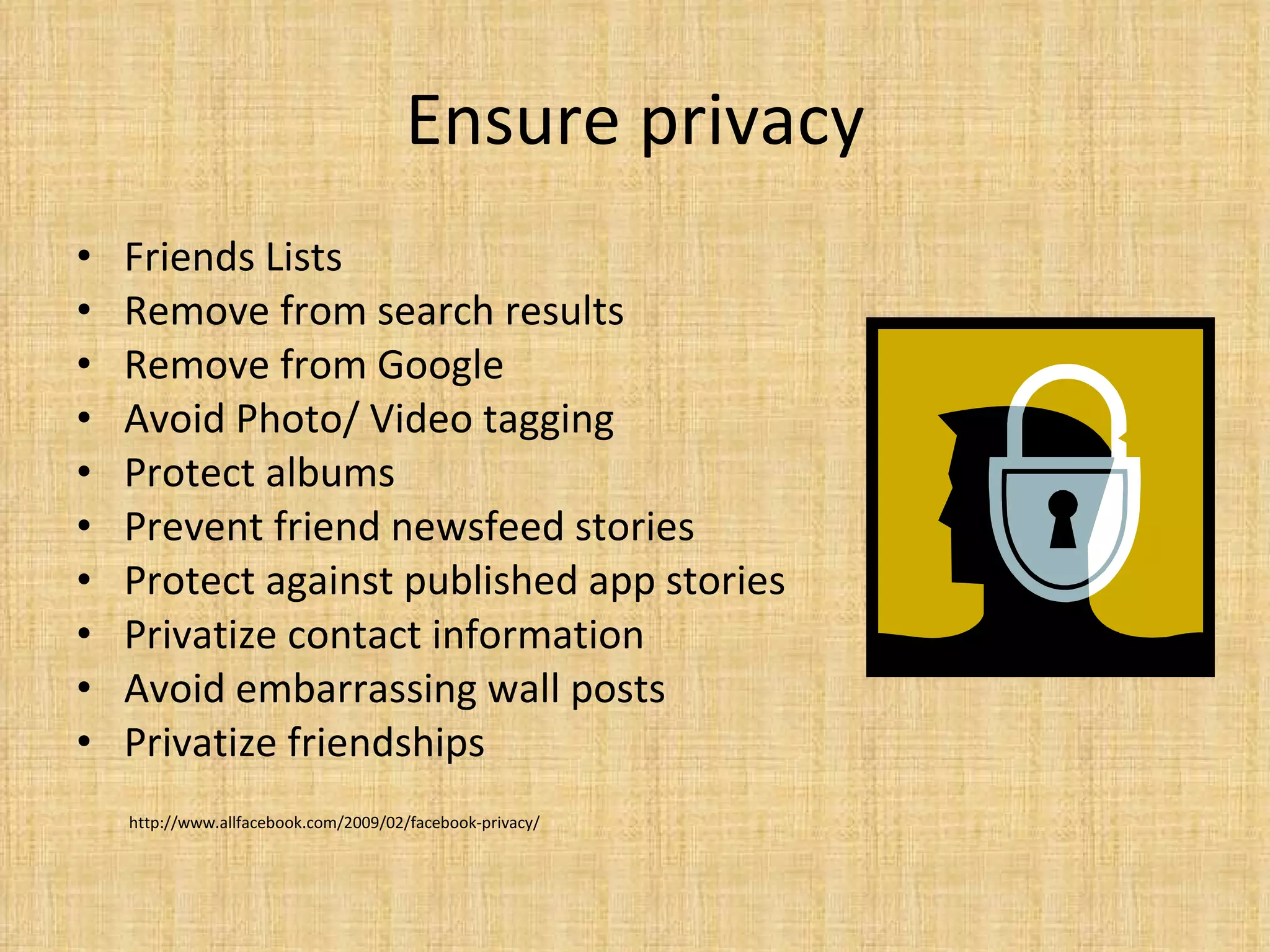 Ensure privacy Friends Lists Remove from search results Remove from Google Avoid Photo/ Video tagging Protect albums Prevent friend newsfeed stories Protect against published app stories Privatize contact information Avoid embarrassing wall posts Privatize friendships http://www.allfacebook.com/2009/02/facebook-privacy/ 