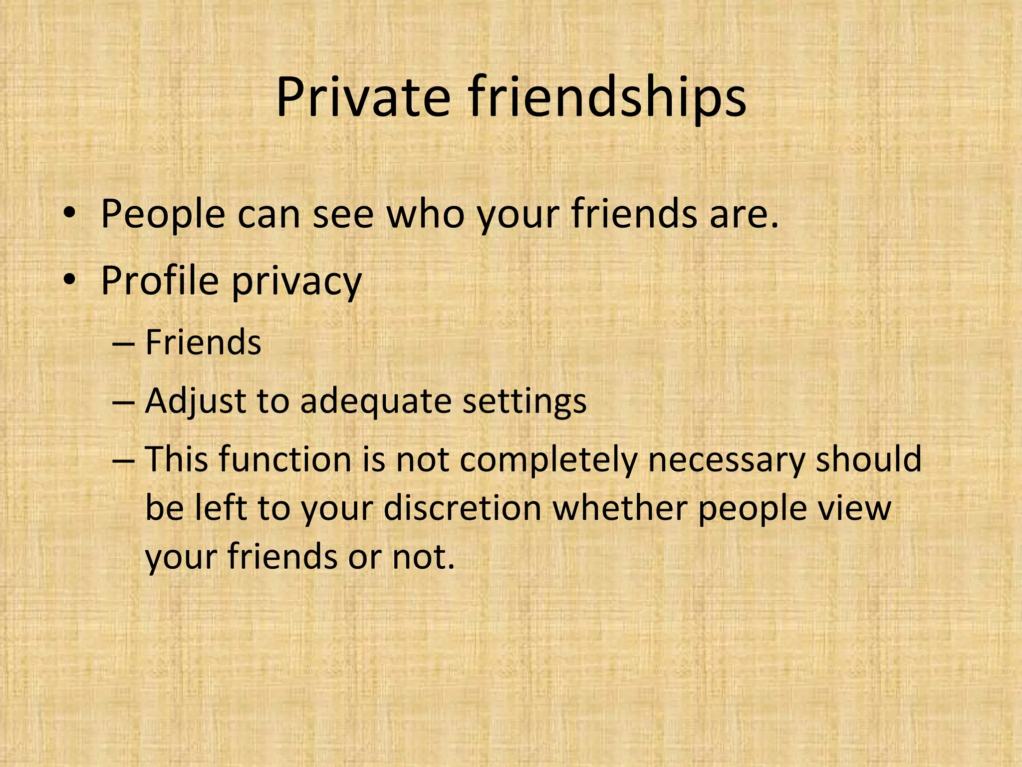 Private friendships People can see who your friends are.  Profile privacy Friends Adjust to adequate settings This function is not completely necessary should be left to your discretion whether people view your friends or not. 