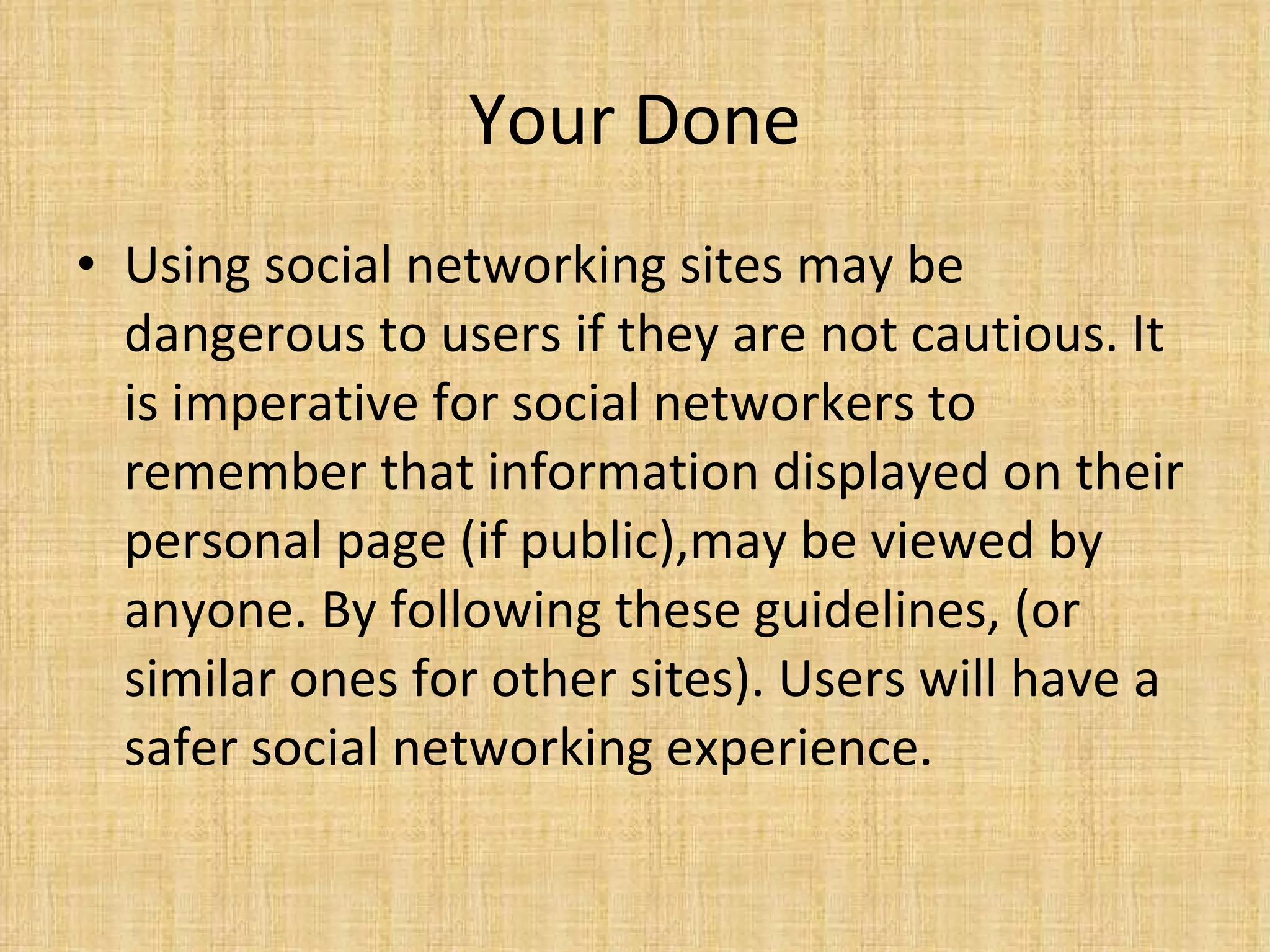 Your Done Using social networking sites may be dangerous to users if they are not cautious. It is imperative for social networkers to remember that information displayed on their personal page (if public),may be viewed by anyone. By following these guidelines, (or similar ones for other sites). Users will have a safer social networking experience.  
