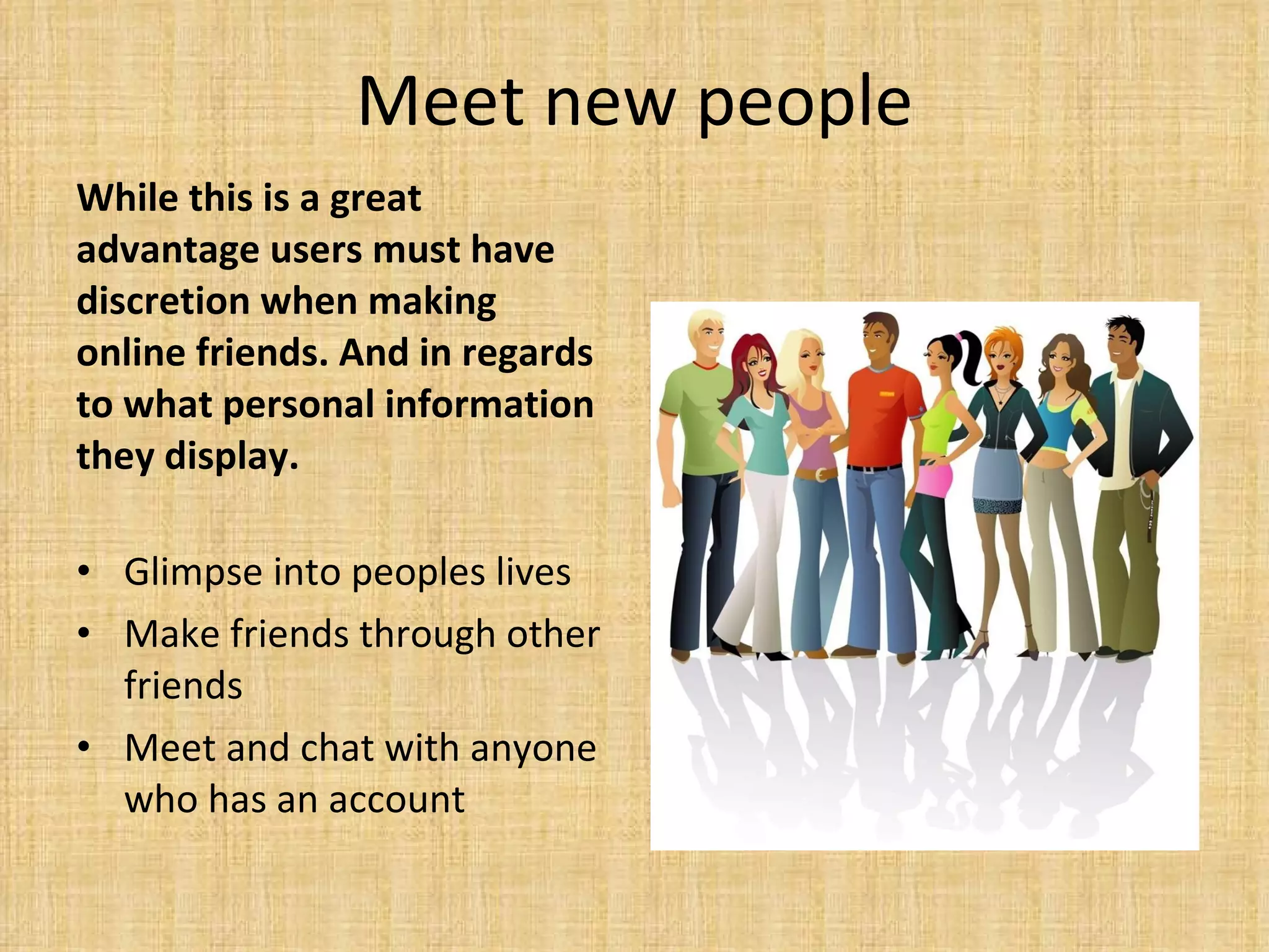 Meet new people While this is a great advantage users must have discretion when making online friends. And in regards to what personal information they display.  Glimpse into peoples lives Make friends through other friends Meet and chat with anyone who has an account 