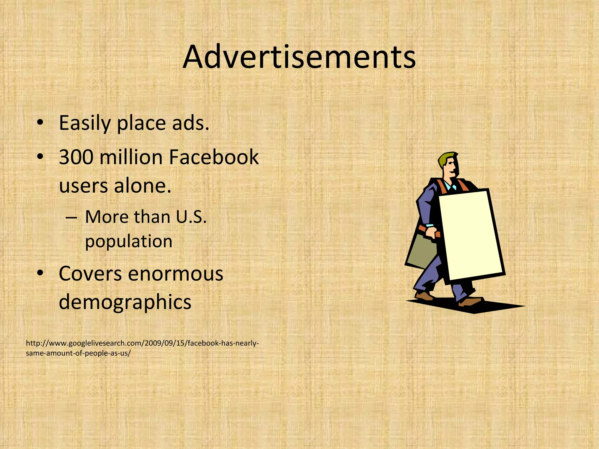 Advertisements Easily place ads.  300 million Facebook users alone.  More than U.S. population Covers enormous demographics http://www.googlelivesearch.com/2009/09/15/facebook-has-nearly-same-amount-of-people-as-us/ 