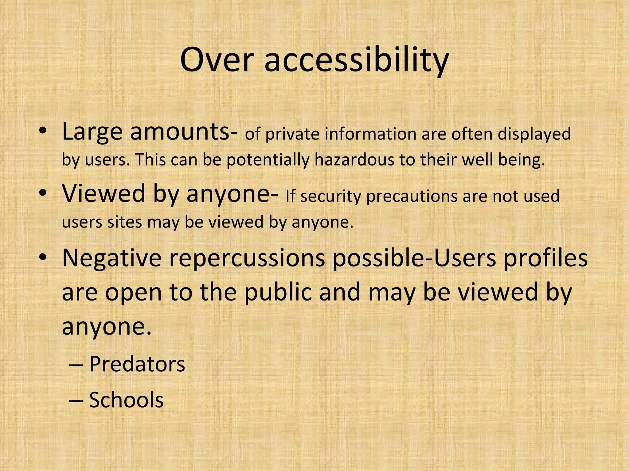 Over accessibility Large amounts-  of private information are often displayed by users. This can be potentially hazardous to their well being. Viewed by anyone-  If security precautions are not used users sites may be viewed by anyone. Negative repercussions possible-Users profiles are open to the public and may be viewed by anyone.  Predators Schools 