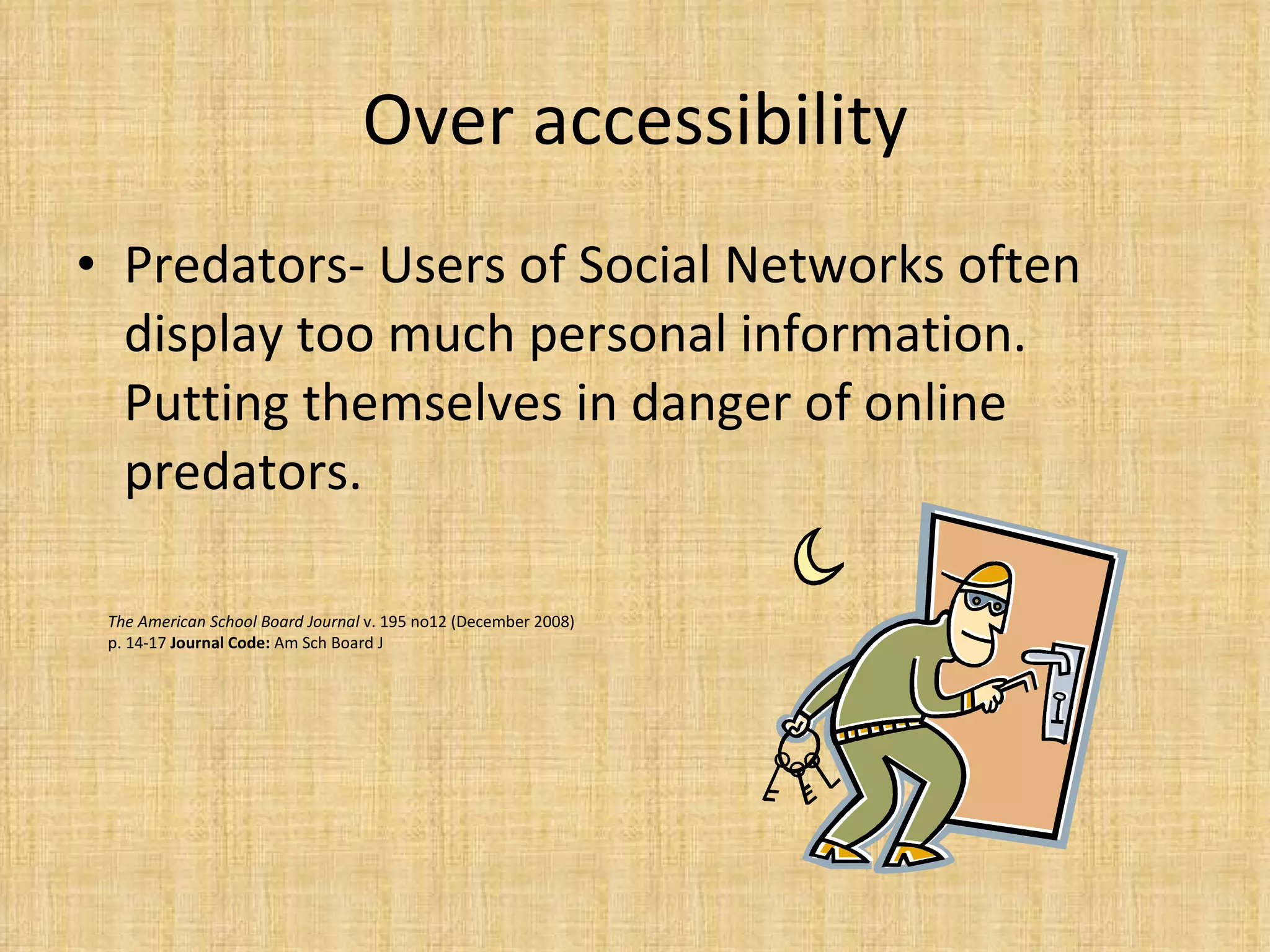 Over accessibility Predators- Users of Social Networks often display too much personal information. Putting themselves in danger of online predators.  The American School Board Journal  v. 195 no12 (December 2008) p. 14-17  Journal Code:  Am Sch Board J 