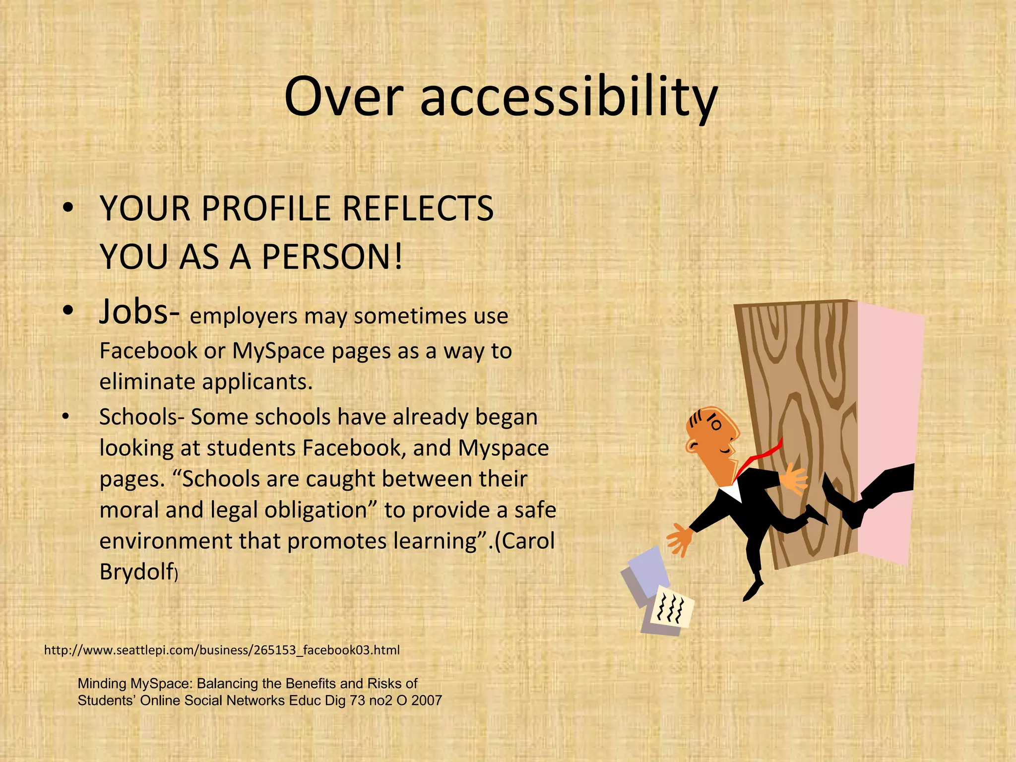 Over accessibility  YOUR PROFILE REFLECTS YOU AS A PERSON! Jobs-  employers may sometimes use Facebook or MySpace pages as a way to eliminate applicants. Schools- Some schools have already began looking at students Facebook, and Myspace pages. “Schools are caught between their moral and legal obligation” to provide a safe environment that promotes learning”.(Carol Brydolf ) http://www.seattlepi.com/business/265153_facebook03.html Minding MySpace: Balancing the Benefits and Risks of Students’ Online Social Networks  Educ Dig 73 no2 O 2007 