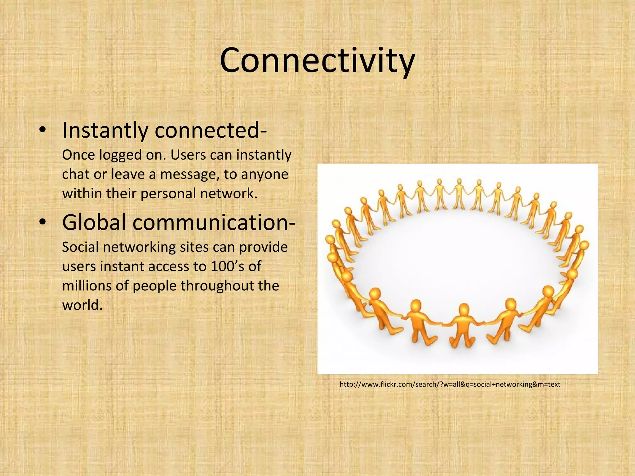 Connectivity Instantly connected-  Once logged on. Users can instantly chat or leave a message, to anyone within their personal network.  Global communication- Social networking sites can provide users instant access to 100’s of millions of people throughout the world.  http://www.flickr.com/search/?w=all&q=social+networking&m=text 