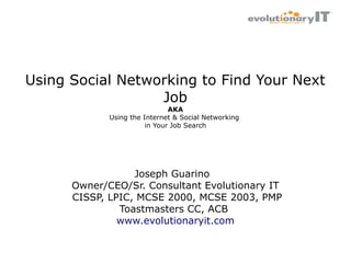 Using Social Networking to Find Your Next
Job
AKA
Using the Internet & Social Networking
in Your Job Search

Joseph Guarino
Owner/CEO/Sr. Consultant Evolutionary IT
CISSP, LPIC, MCSE 2000, MCSE 2003, PMP
Toastmasters CC, ACB
www.evolutionaryit.com

 