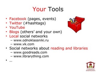 Your Tools
•   Facebook (pages, events)
•   Twitter (#hashtags)
•   YouTube
•   Blogs (others’ and your own)
•   Local social networks
    – www.odnoklassniki.ru
    – www.vk.com
• Social networks about reading and libraries
    – www.goodreads.com
    – www.librarything.com
• …
 