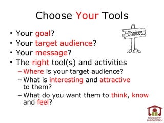 Choose Your Tools
•   Your goal?
•   Your target audience?
•   Your message?
•   The right tool(s) and activities
    – Where is your target audience?
    – What is interesting and attractive
      to them?
    – What do you want them to think, know
      and feel?
 