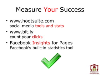 Measure Your Success
• www.hootsuite.com
 social media tools and stats
• www.bit.ly
 count your clicks
• Facebook Insights for Pages
 Facebook’s built-in statistics tool
 