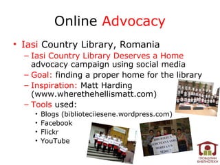 Online Advocacy
• Iasi Country Library, Romania
  – Iasi Country Library Deserves a Home
    advocacy campaign using social media
  – Goal: finding a proper home for the library
  – Inspiration: Matt Harding
    (www.wherethehellismatt.com)
  – Tools used:
    •   Blogs (biblioteciiesene.wordpress.com)
    •   Facebook
    •   Flickr
    •   YouTube
 