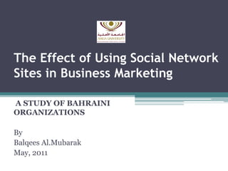 The Effect of Using Social Network
Sites in Business Marketing
A STUDY OF BAHRAINI
ORGANIZATIONS
By
Balqees Al.Mubarak
May, 2011

 