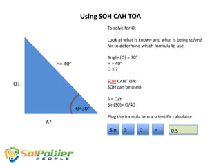 Using SOH CAH TOA
                           To solve for O:

                           Look at what is known and what is being solved
                           for to determine which formula to use.

                           Angle (Θ) = 30°
          H= 40”           H = 40”
                           O=?

                           SOH CAH TOA:
O?
                           SOH can be used-

                           S = O/H
                           Sin(30)= O/40
                   Θ=30°
                           Plug the formula into a scientific calculator:
     A?
                            Sin    3         0      =        0.5
 