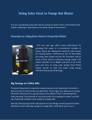Are you considering using solar heat to pump hot water? Here’s information that 
makes switching to solar power a lot easier. Read to know more. 
This day and age offers many alternatives for 
pumping hot water in a commercial complex or 
home. Many are making the switch to solar power 
for heating water. Furthermore, lots of Australians 
are using solar power not just for hot water, but for 
most of their home or business energy needs. This 
article provides an in-depth overview of all of the 
pros and cons of using solar energy from Photo 
Voltaic panels to heat hot water using energy 
efficient heat pump technology. 
Big Savings on Utility Bills 
The great thing about using solar energy to power your heat pump hot water is 
that you will not need to buy any electricity. That’s right, you will have an energy 
bill which will amount to a grand total of zero dollars! That’s something that’s 
really amazing. If you decide to use solar power for pumping hot water, you will 
save hundreds of dollars each month on energy bills. 
Overall, choosing to go with solar power for such things as heat pump hot water 
will allow you to make big savings on energy bills. It will allow you to run a 
 