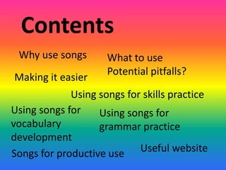 Contents
 Why use songs       What to use
                     Potential pitfalls?
Making it easier
             Using songs for skills practice
Using songs for    Using songs for
vocabulary         grammar practice
development
Songs for productive use    Useful website
 